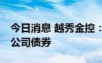 今日消息 越秀金控：拟公开发行不超10亿元公司债券