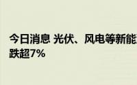 今日消息 光伏、风电等新能源板块震荡走低，聆达股份盘中跌超7%