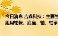今日消息 吉鑫科技：主要生产750KW-12MW风力发电机组用轮毂、底座、轴、轴承座等系列产品