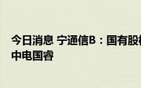 今日消息 宁通信B：国有股权拟无偿划转，控股股东变更为中电国睿