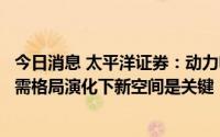 今日消息 太平洋证券：动力电池中期高增速确定性较强，供需格局演化下新空间是关键