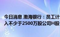 今日消息 渤海银行：员工计划以自有资金自愿从二级市场买入不少于2500万股公司H股