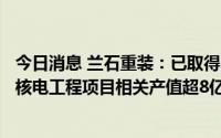 今日消息 兰石重装：已取得37家核电业主单位供应商资格，核电工程项目相关产值超8亿元