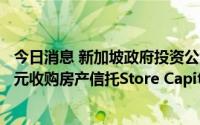 今日消息 新加坡政府投资公司GIC和Blue Owl将以140亿美元收购房产信托Store Capital