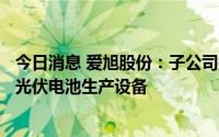 今日消息 爱旭股份：子公司拟4.518亿元向关联方采购36套光伏电池生产设备