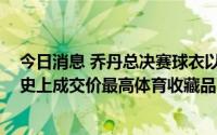 今日消息 乔丹总决赛球衣以超1000万美元价格被拍卖，为史上成交价最高体育收藏品