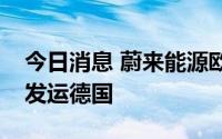 今日消息 蔚来能源欧洲工厂首座换电站正式发运德国