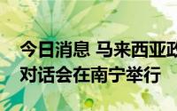 今日消息 马来西亚政府与中国企业CEO圆桌对话会在南宁举行