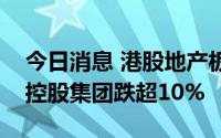 今日消息 港股地产板块午后持续下跌，旭辉控股集团跌超10%