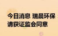 今日消息 瑞晨环保：创业板IPO上市注册申请获证监会同意