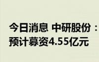 今日消息 中研股份：拟冲刺科创板IPO上市，预计募资4.55亿元