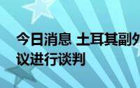 今日消息 土耳其副外长：土俄就延长运粮协议进行谈判