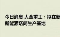 今日消息 大金重工：拟在新疆伊吾县设子公司，5亿元投建新能源塔筒生产基地