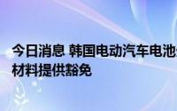 今日消息 韩国电动汽车电池生产商希望美国对从中国采购原材料提供豁免