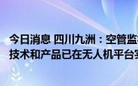今日消息 四川九洲：空管监视、通信、信息系统及管控系统技术和产品已在无人机平台实现应用