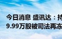 今日消息 盛讯达：持股5%以上股东所持1299.99万股被司法再冻结