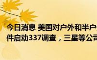 今日消息 美国对户外和半户外电子显示器及其下游产品和组件启动337调查，三星等公司为列名被告