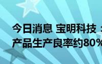 今日消息 宝明科技：目前公司PET复合铜箔产品生产良率约80%