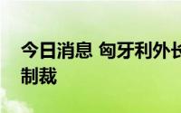 今日消息 匈牙利外长：欧盟不应再对俄施加制裁