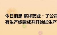 今日消息 富祥药业：子公司奥通药业和富祥科技VC项目均有生产线建成并开始试生产