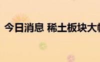 今日消息 稀土板块大幅上扬，五矿稀土涨停