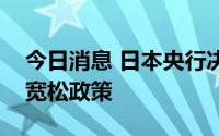 今日消息 日本央行决定继续维持大规模货币宽松政策