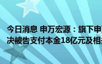 今日消息 申万宏源：旗下申万宏源证券收到一审判决书，判决被告支付本金18亿元及相关利息等