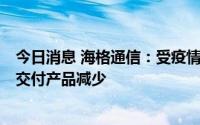 今日消息 海格通信：受疫情影响，进口件供应商供货受阻，交付产品减少
