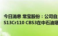 今日消息 常宝股份：公司自主研发超级13Cr油管特殊扣CB-S13Cr110 CBS3在中石油塔里木油田获批量订单