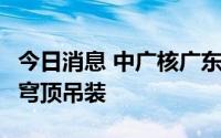 今日消息 中广核广东太平岭核电2号机组完成穹顶吊装