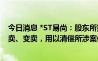 今日消息 *ST易尚：股东所持1272.18万股公司股票将被拍卖、变卖，用以清偿所涉案件债务