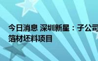 今日消息 深圳新星：子公司拟5.5亿元投建锂电池用铝合金箔材坯料项目