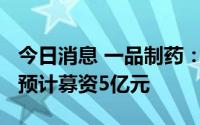 今日消息 一品制药：拟冲刺创业板IPO上市，预计募资5亿元