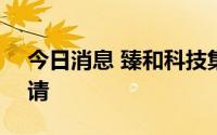 今日消息 臻和科技集团递交港股IPO上市申请