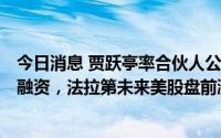 今日消息 贾跃亭率合伙人公司重组FF董事会，再获1亿美元融资，法拉第未来美股盘前涨逾10%