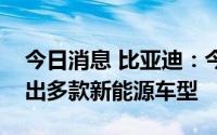 今日消息 比亚迪：今年秋季面向欧洲市场推出多款新能源车型
