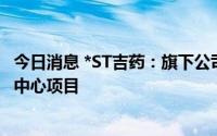 今日消息 *ST吉药：旗下公司拟共同投建中日海翔 癌筛体检中心项目