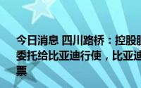 今日消息 四川路桥：控股股东拟将所持5%股份对应表决权委托给比亚迪行使，比亚迪承诺购买不低于5000万元公司股票