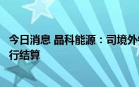 今日消息 晶科能源：司境外销售通常以美元、欧元等外币进行结算