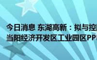 今日消息 东湖高新：拟与控股股东共同设立项目公司，负责当阳经济开发区工业园区PPP开发建设项目