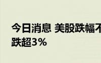 今日消息 美股跌幅不断扩大，纳斯达克指数跌超3%