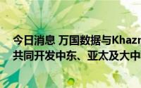 今日消息 万国数据与Khazna Data Centers达成合作，将共同开发中东、亚太及大中华区的数据中心业务