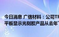 今日消息 广信材料：公司TP、TN/STN-LCD光刻胶等部分平板显示光刻胶产品从去年下半年开始已经实现销售