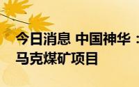 今日消息 中国神华：全面退出澳大利亚沃特马克煤矿项目
