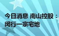 今日消息 南山控股：17.36亿元成功竞得上海闵行一宗宅地