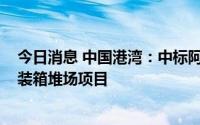 今日消息 中国港湾：中标阿联酋阿布扎比哈里发港CT-3集装箱堆场项目