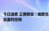 今日消息 云南铜业：硫酸生产正常，总体销售均价仍具备一定盈利空间