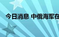 今日消息 中俄海军在太平洋海域联合巡航