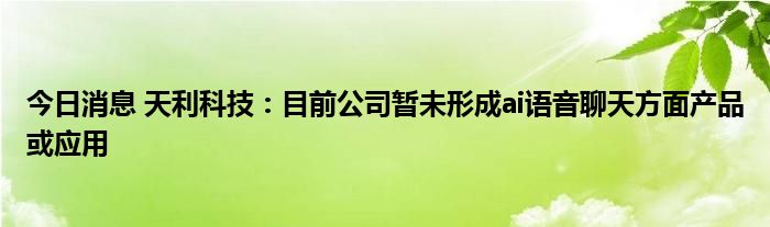 今日消息天利科技目前公司暂未形成ai语音聊天方面产品或应用