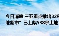 今日消息 三亚重点推出32宗地块招商，去年以来海南“土地超市”已上架538宗土地